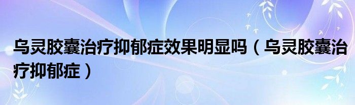 乌灵胶囊治疗抑郁症效果明显吗（乌灵胶囊治疗抑郁症）