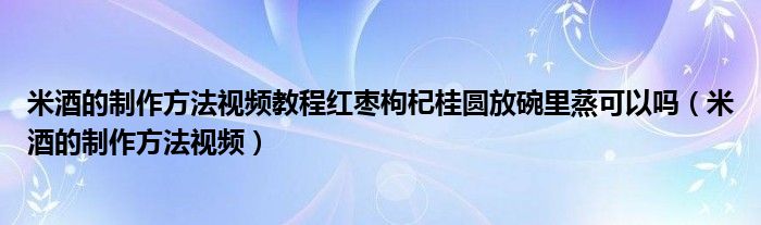 米酒的制作方法视频教程红枣枸杞桂圆放碗里蒸可以吗（米酒的制作方法视频）