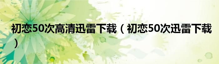 初恋50次高清迅雷下载（初恋50次迅雷下载）