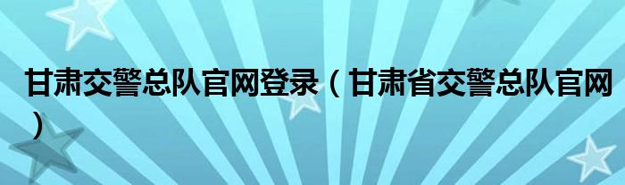 甘肃交警总队官网登录（甘肃省交警总队官网）