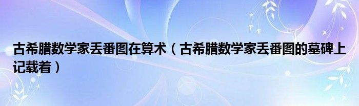 古希腊数学家丢番图在算术（古希腊数学家丢番图的墓碑上记载着）