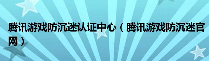 腾讯游戏防沉迷认证中心（腾讯游戏防沉迷官网）