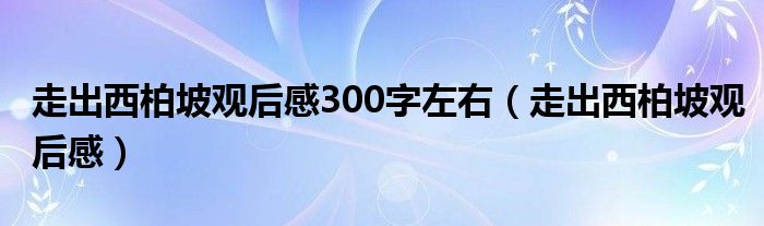 走出西柏坡观后感300字左右（走出西柏坡观后感）