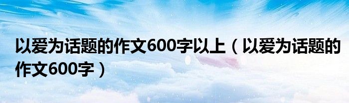 以爱为话题的作文600字以上（以爱为话题的作文600字）