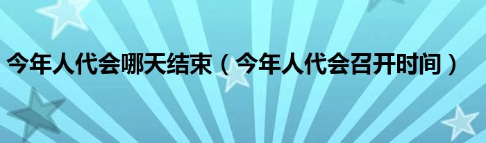 今年人代会哪天结束（今年人代会召开时间）