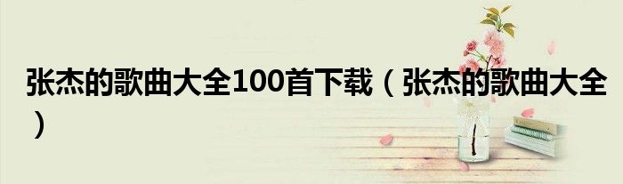 张杰的歌曲大全100首下载（张杰的歌曲大全）