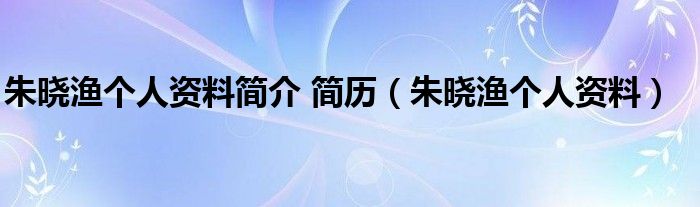 朱晓渔个人资料简介 简历（朱晓渔个人资料）