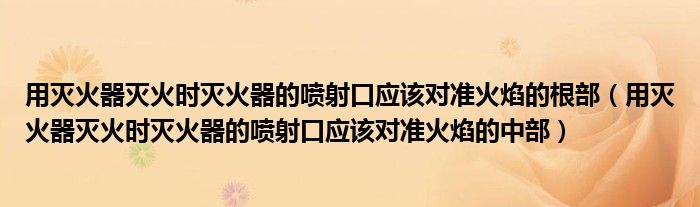 用灭火器灭火时灭火器的喷射口应该对准火焰的根部（用灭火器灭火时灭火器的喷射口应该对准火焰的中部）