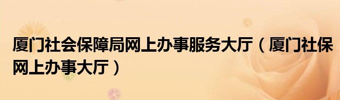 厦门社会保障局网上办事服务大厅（厦门社保网上办事大厅）