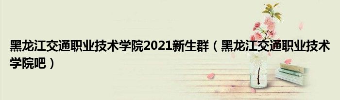 黑龙江交通职业技术学院2021新生群（黑龙江交通职业技术学院吧）