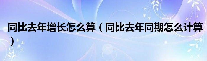 同比去年增长怎么算（同比去年同期怎么计算）