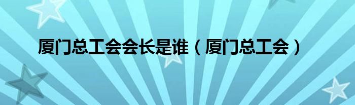 厦门总工会会长是谁（厦门总工会）