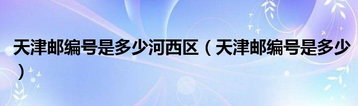 天津邮编号是多少河西区（天津邮编号是多少）