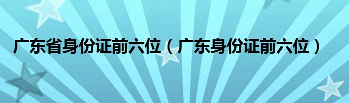 广东省身份证前六位（广东身份证前六位）