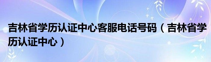 吉林省学历认证中心客服电话号码（吉林省学历认证中心）