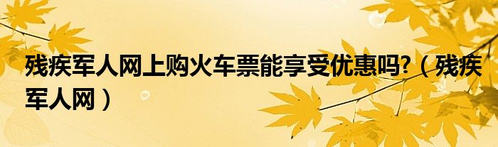 残疾军人网上购火车票能享受优惠吗?（残疾军人网）