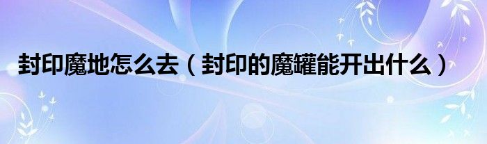 封印魔地怎么去（封印的魔罐能开出什么）