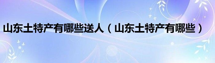 山东土特产有哪些送人（山东土特产有哪些）