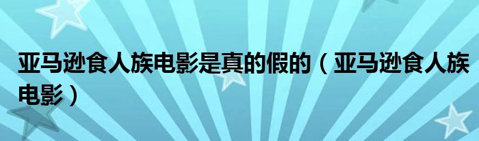 亚马逊食人族电影是真的假的（亚马逊食人族电影）