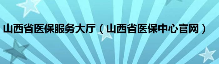 山西省医保服务大厅（山西省医保中心官网）