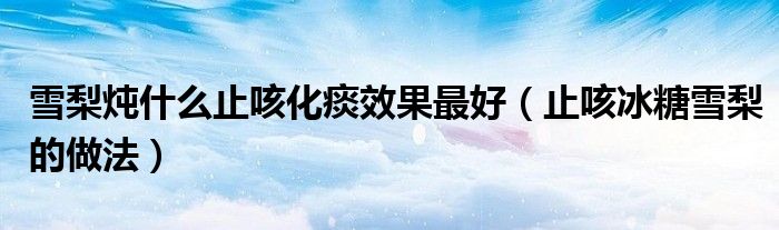 雪梨炖什么止咳化痰效果最好（止咳冰糖雪梨的做法）