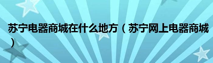 苏宁电器商城在什么地方（苏宁网上电器商城）