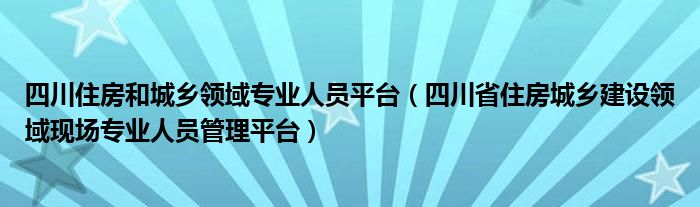 四川住房和城乡领域专业人员平台（四川省住房城乡建设领域现场专业人员管理平台）