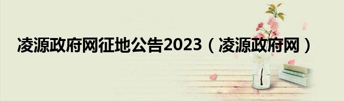 凌源政府网征地公告2023（凌源政府网）