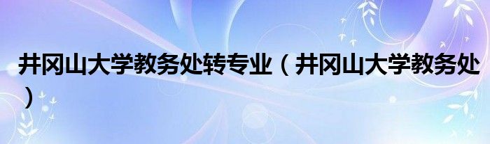 井冈山大学教务处转专业（井冈山大学教务处）