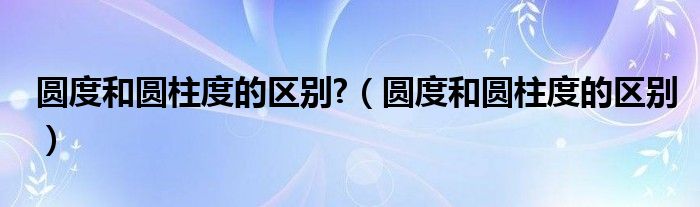 圆度和圆柱度的区别?（圆度和圆柱度的区别）