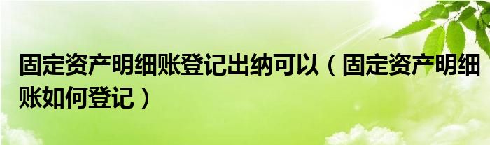 固定资产明细账登记出纳可以（固定资产明细账如何登记）