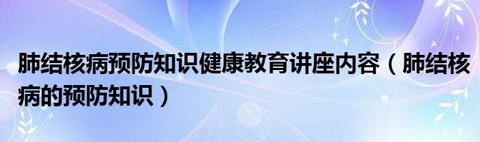 肺结核病预防知识健康教育讲座内容（肺结核病的预防知识）