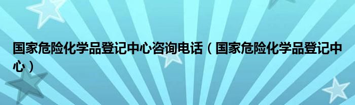 国家危险化学品登记中心咨询电话（国家危险化学品登记中心）