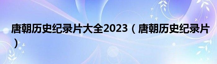 唐朝历史纪录片大全2023（唐朝历史纪录片）