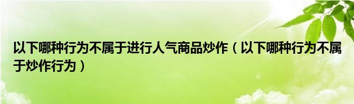 以下哪种行为不属于进行人气商品炒作（以下哪种行为不属于炒作行为）