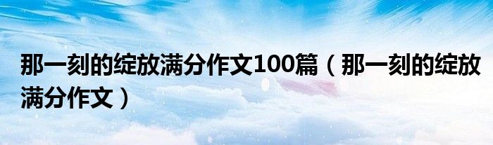 那一刻的绽放满分作文100篇（那一刻的绽放满分作文）