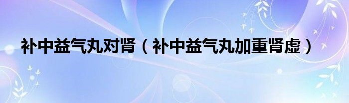 补中益气丸对肾（补中益气丸加重肾虚）