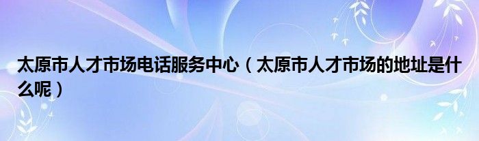 太原市人才市场电话服务中心（太原市人才市场的地址是什么呢）