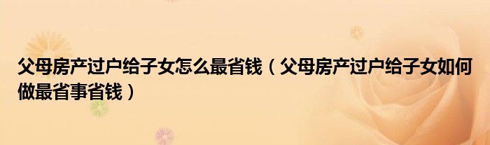 父母房产过户给子女怎么最省钱（父母房产过户给子女如何做最省事省钱）