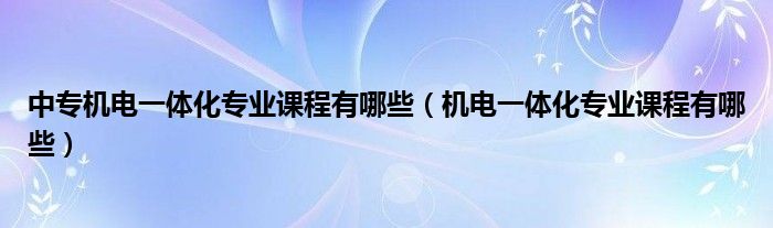 中专机电一体化专业课程有哪些（机电一体化专业课程有哪些）