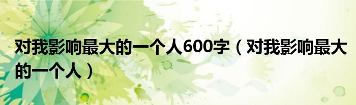 对我影响最大的一个人600字（对我影响最大的一个人）