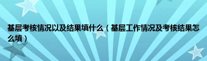 基层考核情况以及结果填什么（基层工作情况及考核结果怎么填）