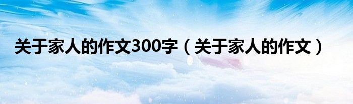 关于家人的作文300字（关于家人的作文）