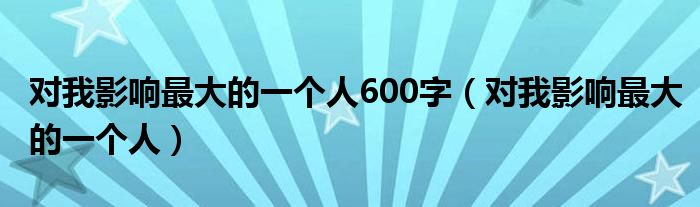 对我影响最大的一个人600字（对我影响最大的一个人）