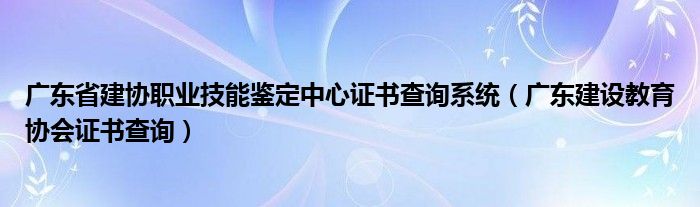 广东省建协职业技能鉴定中心证书查询系统（广东建设教育协会证书查询）