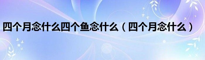 四个月念什么四个鱼念什么（四个月念什么）