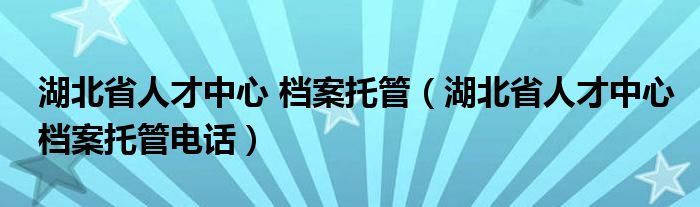 湖北省人才中心 档案托管（湖北省人才中心档案托管电话）