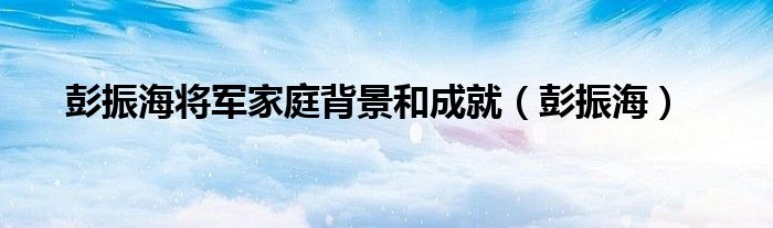 彭振海将军家庭背景和成就（彭振海）