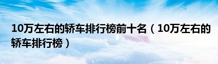 10万左右的轿车排行榜前十名（10万左右的轿车排行榜）