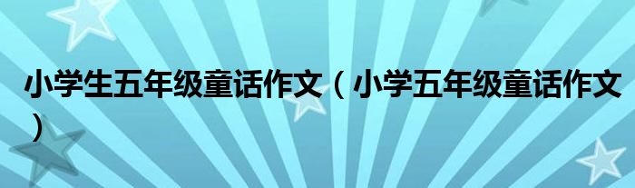 小学生五年级童话作文（小学五年级童话作文）